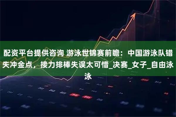 配资平台提供咨询 游泳世锦赛前瞻：中国游泳队错失冲金点，接力排棒失误太可惜_决赛_女子_自由泳