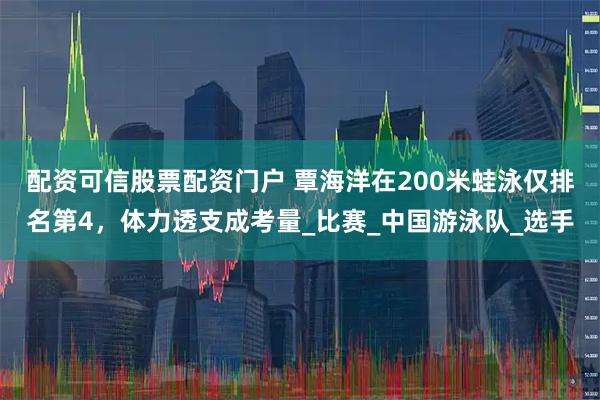 配资可信股票配资门户 覃海洋在200米蛙泳仅排名第4，体力透支成考量_比赛_中国游泳队_选手