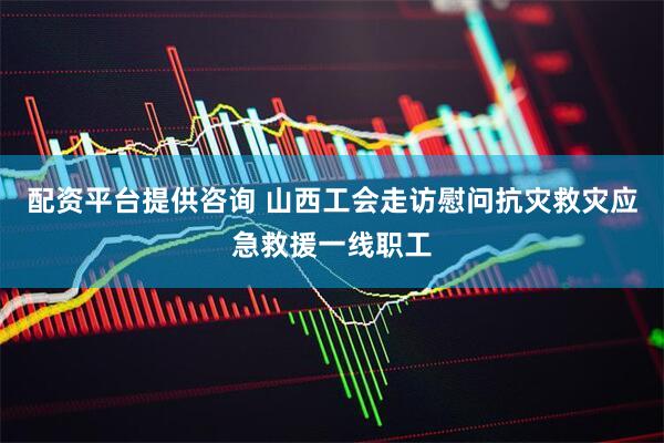 配资平台提供咨询 山西工会走访慰问抗灾救灾应急救援一线职工