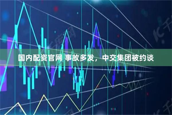 国内配资官网 事故多发，中交集团被约谈