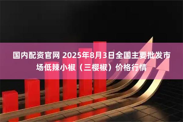 国内配资官网 2025年8月3日全国主要批发市场低辣小椒（三樱椒）价格行情