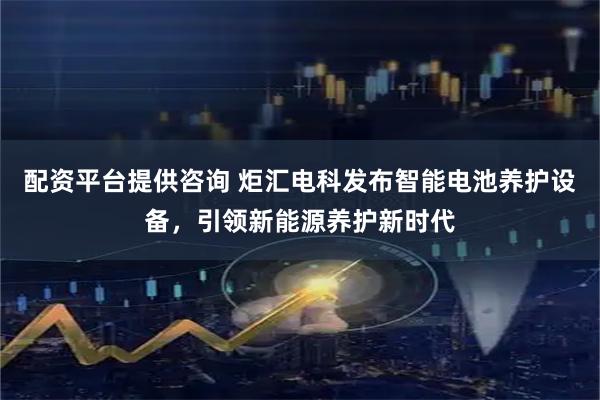 配资平台提供咨询 炬汇电科发布智能电池养护设备，引领新能源养护新时代