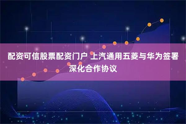 配资可信股票配资门户 上汽通用五菱与华为签署深化合作协议