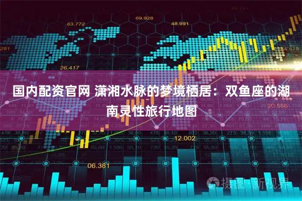 国内配资官网 潇湘水脉的梦境栖居：双鱼座的湖南灵性旅行地图