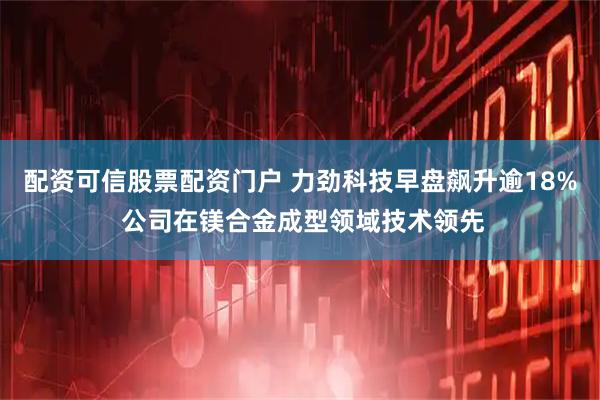 配资可信股票配资门户 力劲科技早盘飙升逾18% 公司在镁合金成型领域技术领先