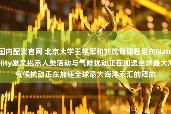 国内配资官网 北京大学王学军和刘茂甸课题组在Nature Sustainability发文揭示人类活动与气候扰动正在加速全球最大海洋汞汇的释放
