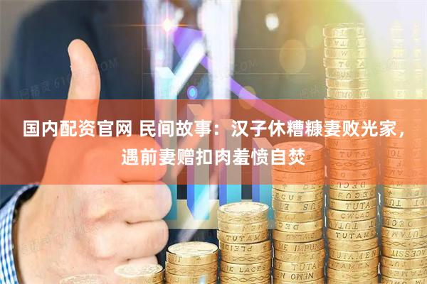 国内配资官网 民间故事：汉子休糟糠妻败光家，遇前妻赠扣肉羞愤自焚