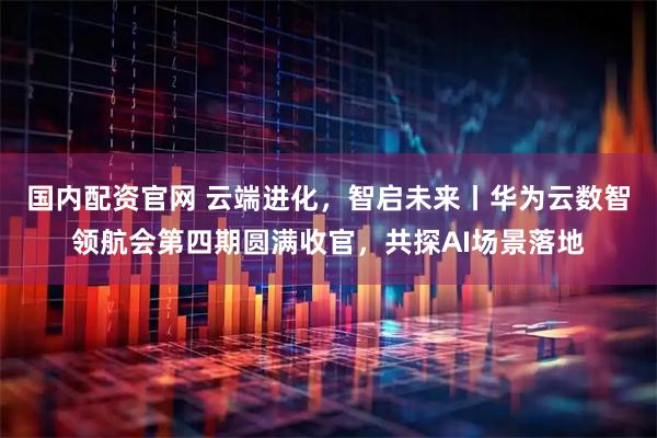 国内配资官网 云端进化，智启未来丨华为云数智领航会第四期圆满收官，共探AI场景落地