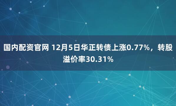 国内配资官网 12月5日华正转债上涨0.77%，转股溢价率30.31%